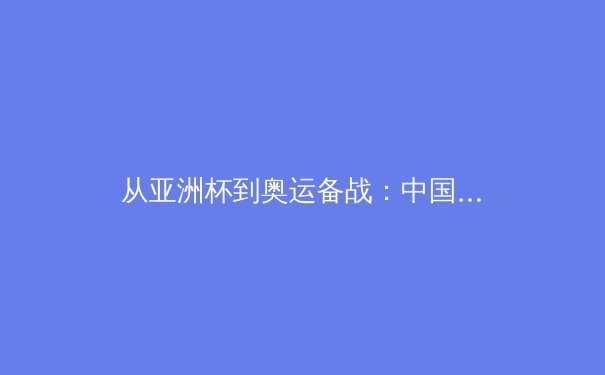 从亚洲杯到奥运备战：中国体育军团迎来深度变革浪潮