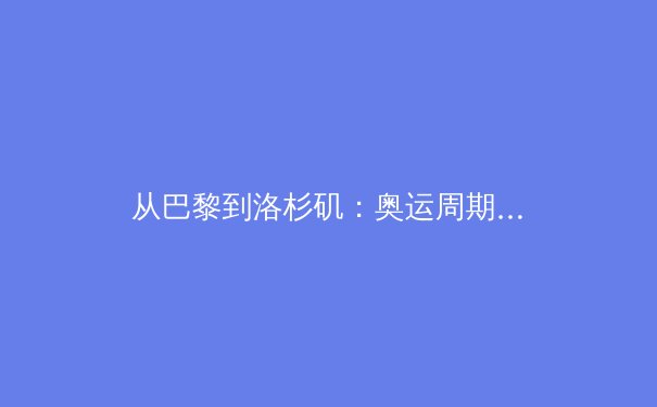从巴黎到洛杉矶：奥运周期下的中国体育战略转型与挑战 - 4