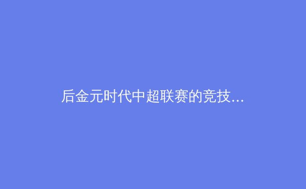 后金元时代中超联赛的竞技价值重构：从巨星引力到青训造血的技术革命 - 3