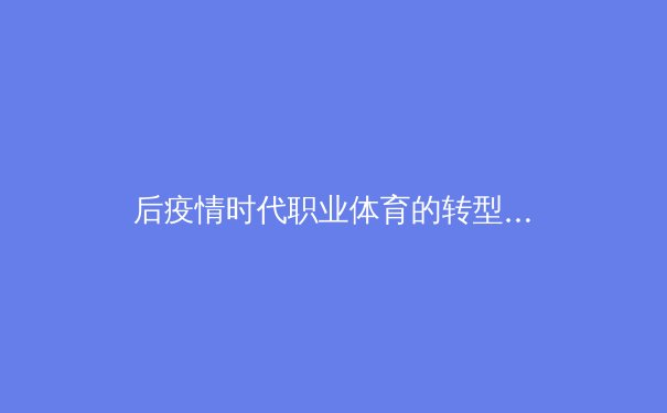 后疫情时代职业体育的转型阵痛：从商业逻辑到社会价值的重塑 - 2