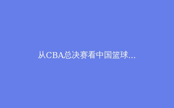 从CBA总决赛看中国篮球变革：职业化进程中的挑战与曙光 - 4