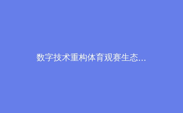 数字技术重构体育观赛生态：从沉浸体验到商业变革的深度解析