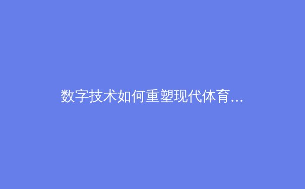 数字技术如何重塑现代体育观赛体验——从超高清直播到沉浸式交互