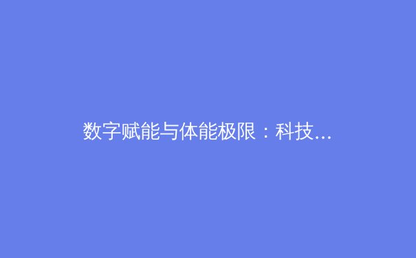 数字赋能与体能极限：科技如何重塑现代竞技体育的竞争格局