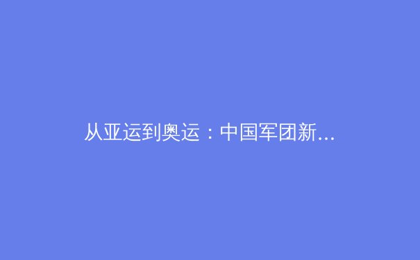 从亚运到奥运：中国军团新周期竞技格局的深度解析