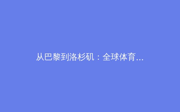 从巴黎到洛杉矶：全球体育产业格局演变与中国体育经济的战略机遇 - 4
