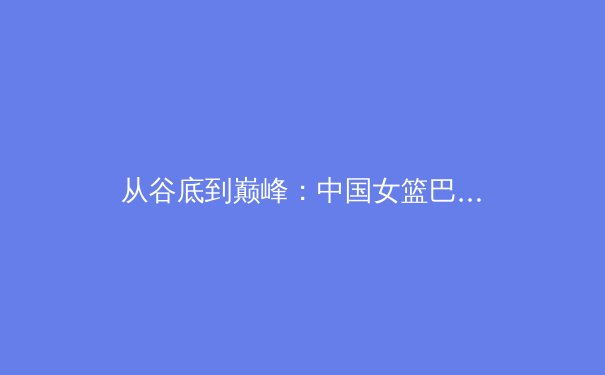 从谷底到巅峰：中国女篮巴黎周期战略重塑与价值回归的深度剖析 - 2