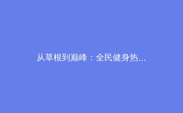 从草根到巅峰：全民健身热潮下中国体育产业的破局与展望 - 4