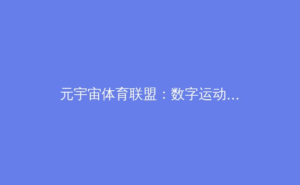 元宇宙体育联盟：数字运动员正如何颠覆传统体育产业格局？ - 4