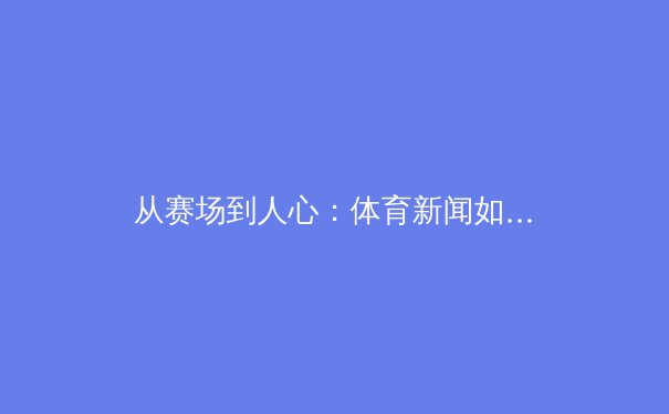 从赛场到人心：体育新闻如何重塑现代体育的叙事与价值 - 2